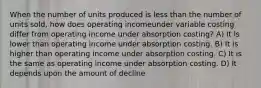 When the number of units produced is less than the number of units sold, how does operating incomeunder variable costing differ from operating income under absorption costing? A) It is lower than operating income under absorption costing. B) It is higher than operating income under absorption costing. C) It is the same as operating income under absorption costing. D) It depends upon the amount of decline