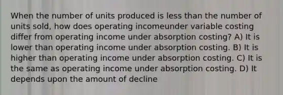 When the number of units produced is less than the number of units sold, how does operating incomeunder variable costing differ from operating income under absorption costing? A) It is lower than operating income under absorption costing. B) It is higher than operating income under absorption costing. C) It is the same as operating income under absorption costing. D) It depends upon the amount of decline