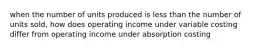 when the number of units produced is less than the number of units sold, how does operating income under variable costing differ from operating income under absorption costing