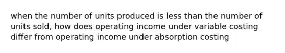 when the number of units produced is less than the number of units sold, how does operating income under variable costing differ from operating income under absorption costing