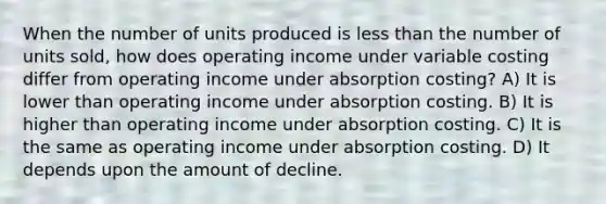 When the number of units produced is less than the number of units sold, how does operating income under variable costing differ from operating income under absorption costing? A) It is lower than operating income under absorption costing. B) It is higher than operating income under absorption costing. C) It is the same as operating income under absorption costing. D) It depends upon the amount of decline.