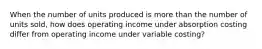 When the number of units produced is more than the number of units sold, how does operating income under absorption costing differ from operating income under variable costing?