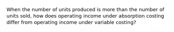 When the number of units produced is more than the number of units sold, how does operating income under absorption costing differ from operating income under variable costing?