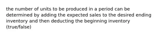 the number of units to be produced in a period can be determined by adding the expected sales to the desired ending inventory and then deducting the beginning inventory (true/false)