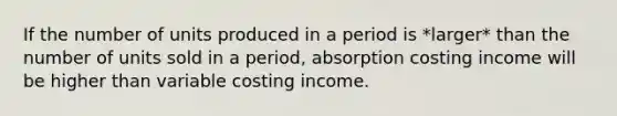 If the number of units produced in a period is *larger* than the number of units sold in a period, absorption costing income will be higher than variable costing income.