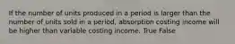 If the number of units produced in a period is larger than the number of units sold in a period, absorption costing income will be higher than variable costing income. True False