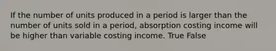 If the number of units produced in a period is larger than the number of units sold in a period, absorption costing income will be higher than variable costing income. True False