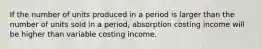 If the number of units produced in a period is larger than the number of units sold in a period, absorption costing income will be higher than variable costing income.