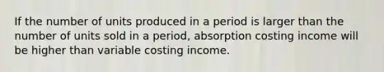 If the number of units produced in a period is larger than the number of units sold in a period, absorption costing income will be higher than variable costing income.