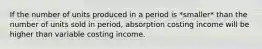 If the number of units produced in a period is *smaller* than the number of units sold in period, absorption costing income will be higher than variable costing income.