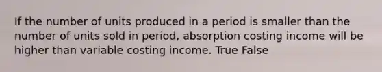 If the number of units produced in a period is smaller than the number of units sold in period, absorption costing income will be higher than variable costing income. True False