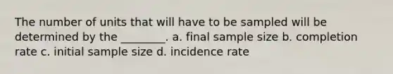 The number of units that will have to be sampled will be determined by the ________. a. final sample size b. completion rate c. initial sample size d. incidence rate