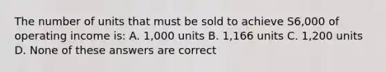 The number of units that must be sold to achieve S6,000 of operating income is: A. 1,000 units B. 1,166 units C. 1,200 units D. None of these answers are correct