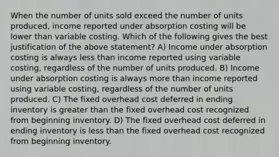 When the number of units sold exceed the number of units produced, income reported under absorption costing will be lower than variable costing. Which of the following gives the best justification of the above statement? A) Income under absorption costing is always less than income reported using variable costing, regardless of the number of units produced. B) Income under absorption costing is always more than income reported using variable costing, regardless of the number of units produced. C) The fixed overhead cost deferred in ending inventory is greater than the fixed overhead cost recognized from beginning inventory. D) The fixed overhead cost deferred in ending inventory is less than the fixed overhead cost recognized from beginning inventory.