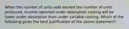 When the number of units sold exceed the number of units produced, income reported under absorption costing will be lower under absorption than under variable costing. Which of the following gives the best justification of the above statement?