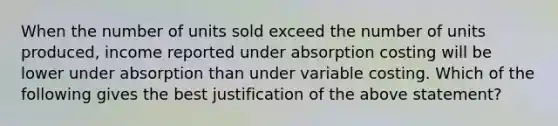 When the number of units sold exceed the number of units produced, income reported under absorption costing will be lower under absorption than under variable costing. Which of the following gives the best justification of the above statement?