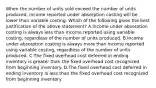 When the number of units sold exceed the number of units produced, income reported under absorption costing will be lower than variable costing. Which of the following gives the best justification of the above statement? A.Income under absorption costing is always less than income reported using variable costing, regardless of the number of units produced. B.Income under absorption costing is always more than income reported using variable costing, regardless of the number of units produced. C.The fixed overhead cost deferred in ending inventory is greater than the fixed overhead cost recognized from beginning inventory. D.The fixed overhead cost deferred in ending inventory is less than the fixed overhead cost recognized from beginning inventory