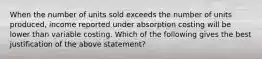 When the number of units sold exceeds the number of units produced, income reported under absorption costing will be lower than variable costing. Which of the following gives the best justification of the above statement?