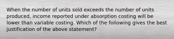 When the number of units sold exceeds the number of units produced, income reported under absorption costing will be lower than variable costing. Which of the following gives the best justification of the above statement?