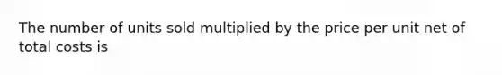 The number of units sold multiplied by the price per unit net of total costs is