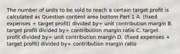 The number of units to be sold to reach a certain target profit is calculated as Question content area bottom Part 1 A. ​(fixed expenses​ + target​ profit) divided by÷ unit contribution margin B. target profit divided by÷ contribution margin ratio C. target profit divided by÷ unit contribution margin D. ​(fixed expenses​ + target​ profit) divided by÷ contribution margin ratio