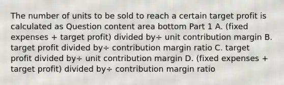 The number of units to be sold to reach a certain target profit is calculated as Question content area bottom Part 1 A. ​(fixed expenses​ + target​ profit) divided by÷ unit contribution margin B. target profit divided by÷ contribution margin ratio C. target profit divided by÷ unit contribution margin D. ​(fixed expenses​ + target​ profit) divided by÷ contribution margin ratio