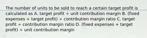 The number of units to be sold to reach a certain target profit is calculated as A. target profit ÷ unit contribution margin B. ​(fixed expenses​ + target​ profit) ÷ contribution margin ratio C. target profit ÷ contribution margin ratio D. ​(fixed expenses​ + target​ profit) ÷ unit contribution margin