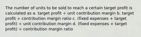 The number of units to be sold to reach a certain target profit is calculated as a. target profit ÷ unit contribution margin b. target profit ÷ contribution margin ratio c. (fixed expenses + target profit) ÷ unit contribution margin d. (fixed expenses + target profit) ÷ contribution margin ratio