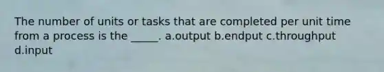 The number of units or tasks that are completed per unit time from a process is the _____. a.output b.endput c.throughput d.input