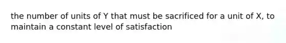 the number of units of Y that must be sacrificed for a unit of X, to maintain a constant level of satisfaction