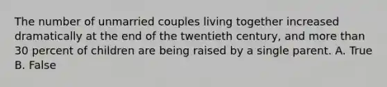 The number of unmarried couples living together increased dramatically at the end of the twentieth century, and more than 30 percent of children are being raised by a single parent. A. True B. False