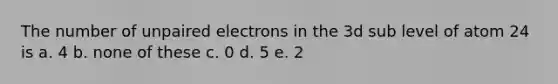 The number of unpaired electrons in the 3d sub level of atom 24 is a. 4 b. none of these c. 0 d. 5 e. 2