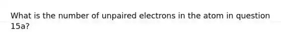 What is the number of unpaired electrons in the atom in question 15a?