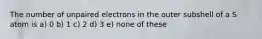 The number of unpaired electrons in the outer subshell of a S atom is a) 0 b) 1 c) 2 d) 3 e) none of these