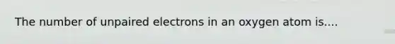 The number of unpaired electrons in an oxygen atom is....