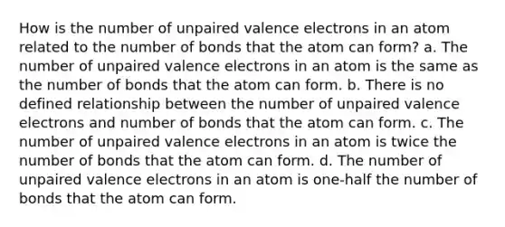 How is the number of unpaired valence electrons in an atom related to the number of bonds that the atom can form? a. The number of unpaired valence electrons in an atom is the same as the number of bonds that the atom can form. b. There is no defined relationship between the number of unpaired valence electrons and number of bonds that the atom can form. c. The number of unpaired valence electrons in an atom is twice the number of bonds that the atom can form. d. The number of unpaired valence electrons in an atom is one-half the number of bonds that the atom can form.