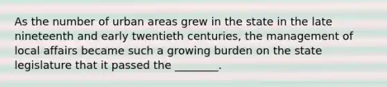 As the number of urban areas grew in the state in the late nineteenth and early twentieth centuries, the management of local affairs became such a growing burden on the state legislature that it passed the ________.