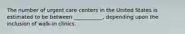 The number of urgent care centers in the United States is estimated to be between ___________, depending upon the inclusion of walk-in clinics.