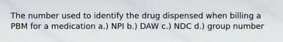 The number used to identify the drug dispensed when billing a PBM for a medication a.) NPI b.) DAW c.) NDC d.) group number