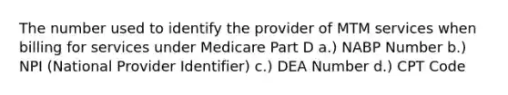 The number used to identify the provider of MTM services when billing for services under Medicare Part D a.) NABP Number b.) NPI (National Provider Identifier) c.) DEA Number d.) CPT Code