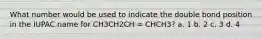 What number would be used to indicate the double bond position in the IUPAC name for CH3CH2CH = CHCH3? a. 1 b. 2 c. 3 d. 4