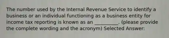 The number used by the Internal Revenue Service to identify a business or an individual functioning as a business entity for income tax reporting is known as an __________. (please provide the complete wording and the acronym) Selected Answer: