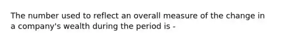 The number used to reflect an overall measure of the change in a company's wealth during the period is -