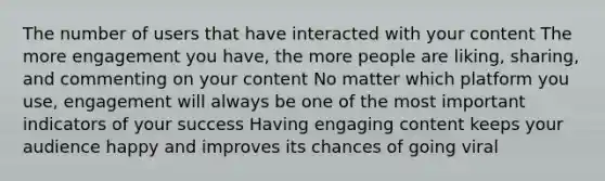 The number of users that have interacted with your content The more engagement you have, the more people are liking, sharing, and commenting on your content No matter which platform you use, engagement will always be one of the most important indicators of your success Having engaging content keeps your audience happy and improves its chances of going viral