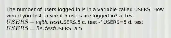 The number of users logged in is in a variable called USERS. How would you test to see if 5 users are logged in? a. test USERS -eq 5 b. testUSERS,5 c. test -f USERS=5 d. test USERS = 5 e. testUSERS -a 5