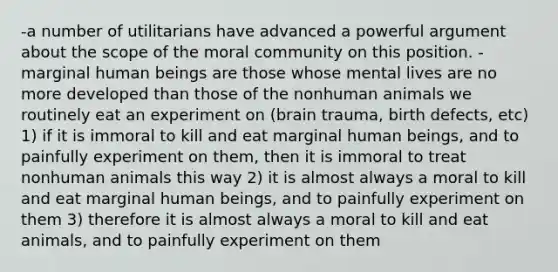 -a number of utilitarians have advanced a powerful argument about the scope of the moral community on this position. -marginal human beings are those whose mental lives are no more developed than those of the nonhuman animals we routinely eat an experiment on (brain trauma, birth defects, etc) 1) if it is immoral to kill and eat marginal human beings, and to painfully experiment on them, then it is immoral to treat nonhuman animals this way 2) it is almost always a moral to kill and eat marginal human beings, and to painfully experiment on them 3) therefore it is almost always a moral to kill and eat animals, and to painfully experiment on them