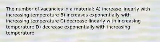 The number of vacancies in a material: A) increase linearly with increasing temperature B) increases exponentially with increasing temperature C) decrease linearly with increasing temperature D) decrease exponentially with increasing temperature