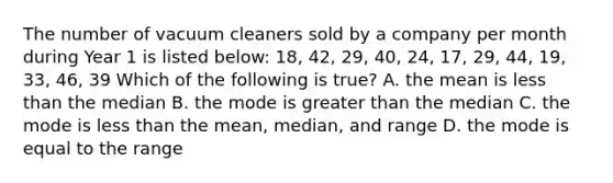 The number of vacuum cleaners sold by a company per month during Year 1 is listed below: 18, 42, 29, 40, 24, 17, 29, 44, 19, 33, 46, 39 Which of the following is true? A. the mean is less than the median B. the mode is greater than the median C. the mode is less than the mean, median, and range D. the mode is equal to the range