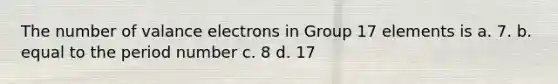 The number of valance electrons in Group 17 elements is a. 7. b. equal to the period number c. 8 d. 17