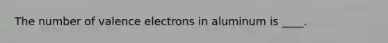 The number of valence electrons in aluminum is ____.